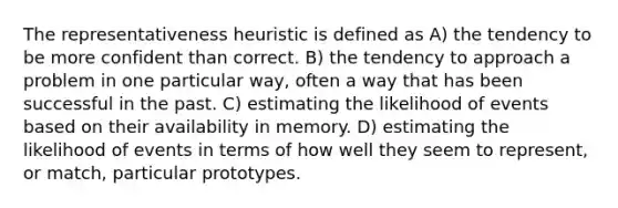 The representativeness heuristic is defined as A) the tendency to be more confident than correct. B) the tendency to approach a problem in one particular way, often a way that has been successful in the past. C) estimating the likelihood of events based on their availability in memory. D) estimating the likelihood of events in terms of how well they seem to represent, or match, particular prototypes.