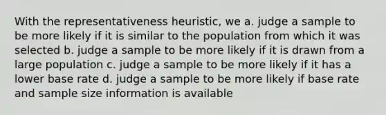 With the representativeness heuristic, we a. judge a sample to be more likely if it is similar to the population from which it was selected b. judge a sample to be more likely if it is drawn from a large population c. judge a sample to be more likely if it has a lower base rate d. judge a sample to be more likely if base rate and sample size information is available