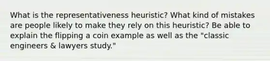 What is the representativeness heuristic? What kind of mistakes are people likely to make they rely on this heuristic? Be able to explain the flipping a coin example as well as the "classic engineers & lawyers study."