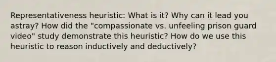 Representativeness heuristic: What is it? Why can it lead you astray? How did the "compassionate vs. unfeeling prison guard video" study demonstrate this heuristic? How do we use this heuristic to reason inductively and deductively?