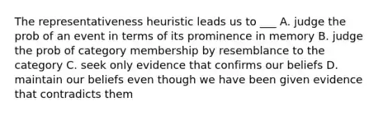 The representativeness heuristic leads us to ___ A. judge the prob of an event in terms of its prominence in memory B. judge the prob of category membership by resemblance to the category C. seek only evidence that confirms our beliefs D. maintain our beliefs even though we have been given evidence that contradicts them