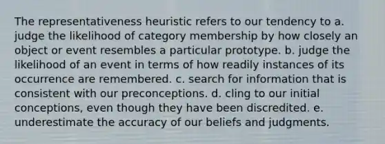 The representativeness heuristic refers to our tendency to a. judge the likelihood of category membership by how closely an object or event resembles a particular prototype. b. judge the likelihood of an event in terms of how readily instances of its occurrence are remembered. c. search for information that is consistent with our preconceptions. d. cling to our initial conceptions, even though they have been discredited. e. underestimate the accuracy of our beliefs and judgments.