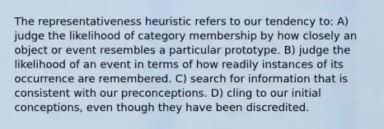 The representativeness heuristic refers to our tendency to: A) judge the likelihood of category membership by how closely an object or event resembles a particular prototype. B) judge the likelihood of an event in terms of how readily instances of its occurrence are remembered. C) search for information that is consistent with our preconceptions. D) cling to our initial conceptions, even though they have been discredited.