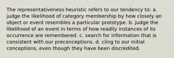 The representativeness heuristic refers to our tendency to: a. judge the likelihood of category membership by how closely an object or event resembles a particular prototype. b. judge the likelihood of an event in terms of how readily instances of its occurrence are remembered. c. search for information that is consistent with our preconceptions. d. cling to our initial conceptions, even though they have been discredited.