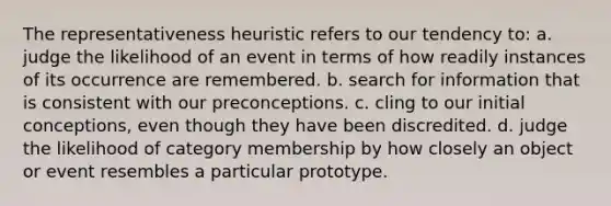 The representativeness heuristic refers to our tendency to: a. judge the likelihood of an event in terms of how readily instances of its occurrence are remembered. b. search for information that is consistent with our preconceptions. c. cling to our initial conceptions, even though they have been discredited. d. judge the likelihood of category membership by how closely an object or event resembles a particular prototype.