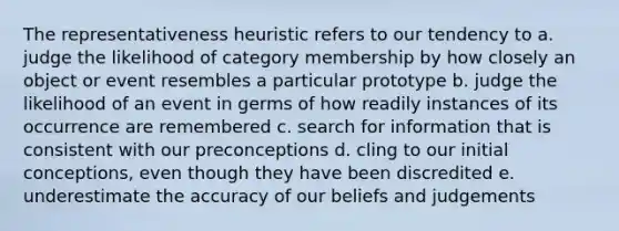 The representativeness heuristic refers to our tendency to a. judge the likelihood of category membership by how closely an object or event resembles a particular prototype b. judge the likelihood of an event in germs of how readily instances of its occurrence are remembered c. search for information that is consistent with our preconceptions d. cling to our initial conceptions, even though they have been discredited e. underestimate the accuracy of our beliefs and judgements