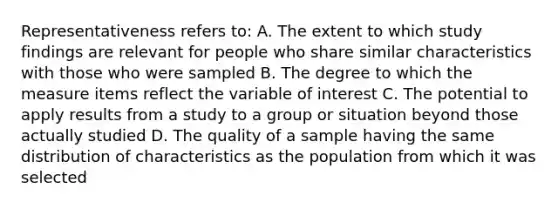 Representativeness refers to: A. The extent to which study findings are relevant for people who share similar characteristics with those who were sampled B. The degree to which the measure items reflect the variable of interest C. The potential to apply results from a study to a group or situation beyond those actually studied D. The quality of a sample having the same distribution of characteristics as the population from which it was selected