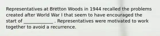 Representatives at Bretton Woods in 1944 recalled the problems created after World War I that seem to have encouraged the start of _____________ . Representatives were motivated to work together to avoid a recurrence.