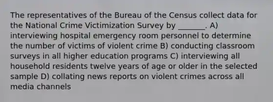 The representatives of the Bureau of the Census collect data for the National Crime Victimization Survey by _______. A) interviewing hospital emergency room personnel to determine the number of victims of violent crime B) conducting classroom surveys in all higher education programs C) interviewing all household residents twelve years of age or older in the selected sample D) collating news reports on violent crimes across all media channels