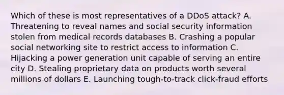 Which of these is most representatives of a DDoS attack? A. Threatening to reveal names and social security information stolen from medical records databases B. Crashing a popular social networking site to restrict access to information C. Hijacking a power generation unit capable of serving an entire city D. Stealing proprietary data on products worth several millions of dollars E. Launching tough-to-track click-fraud efforts