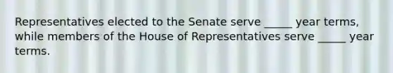 Representatives elected to the Senate serve _____ year terms, while members of the House of Representatives serve _____ year terms.