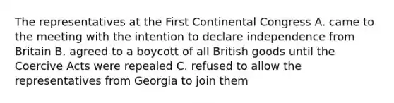 The representatives at the First Continental Congress A. came to the meeting with the intention to declare independence from Britain B. agreed to a boycott of all British goods until the Coercive Acts were repealed C. refused to allow the representatives from Georgia to join them