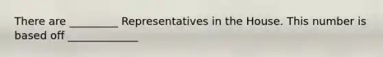 There are _________ Representatives in the House. This number is based off _____________