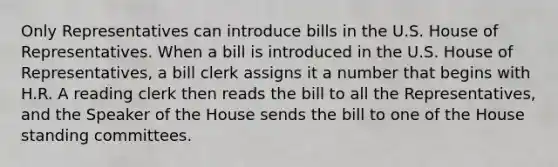 Only Representatives can introduce bills in the U.S. House of Representatives. When a bill is introduced in the U.S. House of Representatives, a bill clerk assigns it a number that begins with H.R. A reading clerk then reads the bill to all the Representatives, and the Speaker of the House sends the bill to one of the House standing committees.