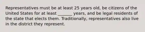 Representatives must be at least 25 years old, be citizens of the United States for at least _______ years, and be legal residents of the state that elects them. Traditionally, representatives also live in the district they represent.