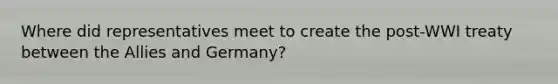 Where did representatives meet to create the post-WWI treaty between the Allies and Germany?