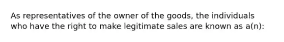 As representatives of the owner of the goods, the individuals who have the right to make legitimate sales are known as a(n):