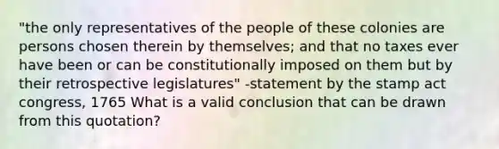 "the only representatives of the people of these colonies are persons chosen therein by themselves; and that no taxes ever have been or can be constitutionally imposed on them but by their retrospective legislatures" -statement by the stamp act congress, 1765 What is a valid conclusion that can be drawn from this quotation?