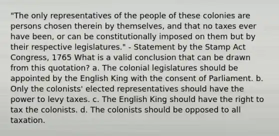 "The only representatives of the people of these colonies are persons chosen therein by themselves, and that no taxes ever have been, or can be constitutionally imposed on them but by their respective legislatures." - Statement by the Stamp Act Congress, 1765 What is a valid conclusion that can be drawn from this quotation? a. The colonial legislatures should be appointed by the English King with the consent of Parliament. b. Only the colonists' elected representatives should have the power to levy taxes. c. The English King should have the right to tax the colonists. d. The colonists should be opposed to all taxation.