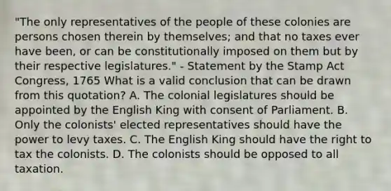 "The only representatives of the people of these colonies are persons chosen therein by themselves; and that no taxes ever have been, or can be constitutionally imposed on them but by their respective legislatures." - Statement by the Stamp Act Congress, 1765 What is a valid conclusion that can be drawn from this quotation? A. The colonial legislatures should be appointed by the English King with consent of Parliament. B. Only the colonists' elected representatives should have the power to levy taxes. C. The English King should have the right to tax the colonists. D. The colonists should be opposed to all taxation.