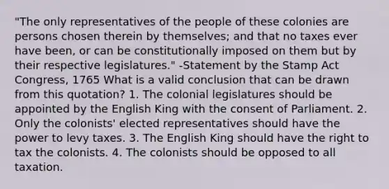 "The only representatives of the people of these colonies are persons chosen therein by themselves; and that no taxes ever have been, or can be constitutionally imposed on them but by their respective legislatures." -Statement by the Stamp Act Congress, 1765 What is a valid conclusion that can be drawn from this quotation? 1. The colonial legislatures should be appointed by the English King with the consent of Parliament. 2. Only the colonists' elected representatives should have the power to levy taxes. 3. The English King should have the right to tax the colonists. 4. The colonists should be opposed to all taxation.