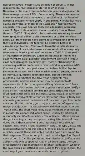 Representative(s) ("Rep") sues on behalf of group. 1. Initial requirements. Must demonstrate *all four* of these: • Numerosity: Too many class members for practicable joinder. Is there a magic number? NO • Commonality: There is some issue in common to all class members, so resolution of that issue will generate answers for everybody in one stroke. • Typicality: Rep's claims are typical of those of the class; and • Representative adequate: The class Rep will fairly and adequately represent class. 2. Type of class action. You must satisfy *one of these three*. • TYPE 1: "Prejudice": class treatment necessary to avoid harm (prejudice) either to class members or to the non-class party. E.g. Many people have claims to a limited fund of money. If they sue individually, the fund will be depleted before all claimants get to court. That would leave those later claimants with nothing. To avoid this harm, a class would allow everybody to recover at least a portion of her claim. • TYPE 2: Class seeks an injunction or declaratory judgment because D treated the class members alike. Example: employment disc Can a Type 2 class seek damages? Generally not • TYPE 3: "Damages": (1) common questions predominate over individual questions; AND (2) class action is the superior method to handle the dispute. Example: Mass tort: So if a bus crash injures 80 people, there will be individual questions about damages, but the common questions (like whether the driver was negligent) may predominate. And the class action may be superior to 80 separate suits. 3. Rep's complaint will say "class action." But a case is not a class action until the ct grants a motion to certify a class action. And when it certifies the class action, the court must "define the class and the class claims, issues, or defenses." Ct must also appoint class counsel Class counsel must fairly and adequately represent the interests of the class. If you lose on the class certification motion, you may ask the court of appeals to review that decision. It's discretionary with that court. 4. In the Type 3 class, the court must notify class members that they are in a class. This means individual notice (usually by mail) to all reasonably identifiable members. The notice tells them various things, including: • they can opt out; • they'll be bound if they don't; and • they can enter a separate appearance through counsel. This notice is NOT required in Type 1 or Type 2 class The representative pays for this notice 5. Who is bound All class members except those who opted out of a type 3 are bound by that judgement There is no right to opt out of a Type 1 or Type 2 class action. 6. Can the parties settle or dismiss a certified class action? Only with ct approval And, in all three types, the court gives notice to class members to get their feedback on whether the case should be settled or dismissed. If it's a Type 3 class, the court might give members a second chance to opt out.