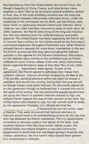 Representatives from the United States, the Soviet Union, the People's Republic of China, France, and Great Britain came together in April 1954 to try to resolve several problems related to Asia. One of the most troubling concerns was the long and bloody battle between Vietnamese nationalist forces, under the leadership of the communist Ho Chi Minh, and the French, who were intent on continuing colonial control over Vietnam. Since 1946 the two sides had been hammering away at each other. By 1954, however, the French were tiring of the long and inclusive war that was draining both the national treasury and public patience. The United States had been supporting the French out of concern that a victory for Ho's forces would be the first step in communist expansion throughout Southeast Asia. When America refused France's requests for more direct intervention in the war, the French announced that they were including the Vietnam question in the agenda for the Geneva Conference. Discussions on the Vietnam issue started at the conference just as France suffered its worst military defeat of the war, when Vietnamese forces captured the French base at Dien Bien Phu. In July 1954, the __________ Agreements were signed. As part of the agreement, the French agreed to withdraw their troops from northern Vietnam. Vietnam would be temporarily divided at the 17th parallel, pending elections within two years to choose a president and reunite the country. During that two-year period, no foreign troops could enter Vietnam. Ho reluctantly signed off on the agreement though he believed that it cheated him out of the spoils of his victory. The non-communist puppet government set up by the French in southern Vietnam refused to sign, but without French support this was of little concern at the time. The United States also refused to sign, but did commit itself to abide by the agreement. Privately, U.S. officials felt that the __________________________, if allowed to be put into action, were a disaster. They were convinced that national elections in Vietnam would result in an overwhelming victory for Ho, the man who had defeated the French colonialists. The U.S. government scrambled to develop a policy that would, at the least, save southern Vietnam from the communists. Within a year, the United States had helped establish a new anti-communist government in South Vietnam and began giving it financial and military assistance, the first fateful steps toward even greater U.S. involvement in Vietnam.