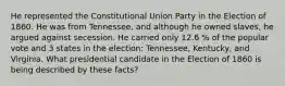 He represented the Constitutional Union Party in the Election of 1860. He was from Tennessee, and although he owned slaves, he argued against secession. He carried only 12.6 % of the popular vote and 3 states in the election: Tennessee, Kentucky, and Virginia. What presidential candidate in the Election of 1860 is being described by these facts?