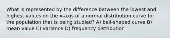 What is represented by the difference between the lowest and highest values on the x-axis of a normal distribution curve for the population that is being studied? A) bell-shaped curve B) mean value C) variance D) frequency distribution