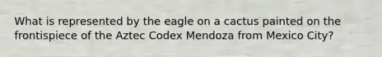 What is represented by the eagle on a cactus painted on the frontispiece of the Aztec Codex Mendoza from Mexico City?