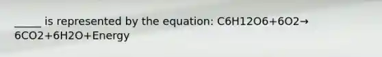 _____ is represented by the equation: C6H12O6+6O2→ 6CO2+6H2O+Energy