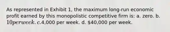 As represented in Exhibit 1, the maximum long-run economic profit earned by this monopolistic competitive firm is: a. zero. b. 10 per week. c.4,000 per week. d. 40,000 per week.