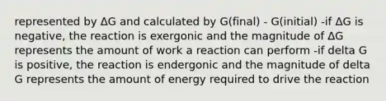 represented by ΔG and calculated by G(final) - G(initial) -if ΔG is negative, the reaction is exergonic and the magnitude of ΔG represents the amount of work a reaction can perform -if delta G is positive, the reaction is endergonic and the magnitude of delta G represents the amount of energy required to drive the reaction