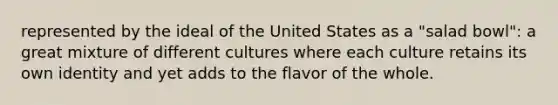 represented by the ideal of the United States as a "salad bowl": a great mixture of different cultures where each culture retains its own identity and yet adds to the flavor of the whole.