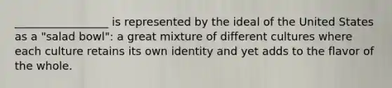 _________________ is represented by the ideal of the United States as a "salad bowl": a great mixture of different cultures where each culture retains its own identity and yet adds to the flavor of the whole.