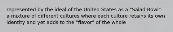 represented by the ideal of the United States as a "Salad Bowl": a mixture of different cultures where each culture retains its own identity and yet adds to the "flavor" of the whole