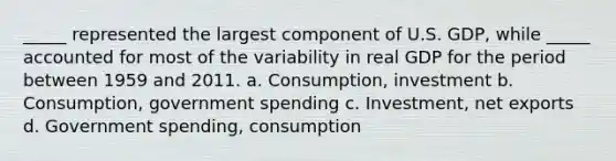 _____ represented the largest component of U.S. GDP, while _____ accounted for most of the variability in real GDP for the period between 1959 and 2011. a. Consumption, investment b. Consumption, government spending c. Investment, net exports d. Government spending, consumption