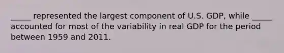 _____ represented the largest component of U.S. GDP, while _____ accounted for most of the variability in real GDP for the period between 1959 and 2011.