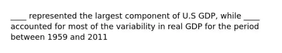 ____ represented the largest component of U.S GDP, while ____ accounted for most of the variability in real GDP for the period between 1959 and 2011