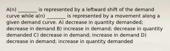 A(n) ________ is represented by a leftward shift of the demand curve while a(n) ________ is represented by a movement along a given demand curve. A) decrease in quantity demanded; decrease in demand B) increase in demand; decrease in quantity demanded C) decrease in demand; increase in demand D) decrease in demand; increase in quantity demanded