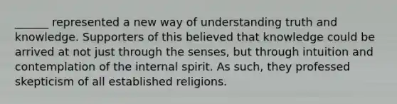 ______ represented a new way of understanding truth and knowledge. Supporters of this believed that knowledge could be arrived at not just through the senses, but through intuition and contemplation of the internal spirit. As such, they professed skepticism of all established religions.