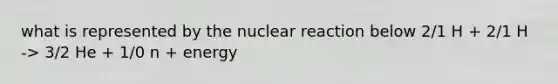 what is represented by the nuclear reaction below 2/1 H + 2/1 H -> 3/2 He + 1/0 n + energy