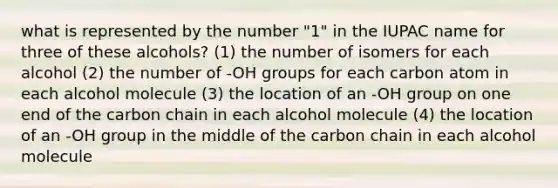 what is represented by the number "1" in the IUPAC name for three of these alcohols? (1) the number of isomers for each alcohol (2) the number of -OH groups for each carbon atom in each alcohol molecule (3) the location of an -OH group on one end of the carbon chain in each alcohol molecule (4) the location of an -OH group in the middle of the carbon chain in each alcohol molecule