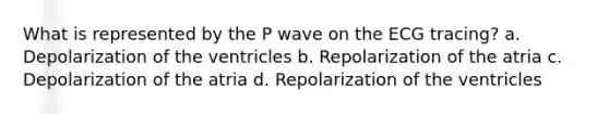 What is represented by the P wave on the ECG tracing? a. Depolarization of the ventricles b. Repolarization of the atria c. Depolarization of the atria d. Repolarization of the ventricles