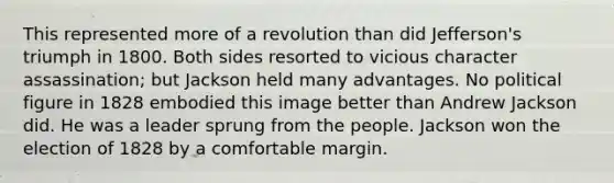 This represented more of a revolution than did Jefferson's triumph in 1800. Both sides resorted to vicious character assassination; but Jackson held many advantages. No political figure in 1828 embodied this image better than Andrew Jackson did. He was a leader sprung from the people. Jackson won the election of 1828 by a comfortable margin.