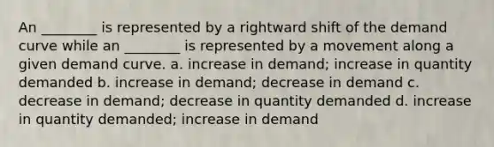 An ________ is represented by a rightward shift of the demand curve while an ________ is represented by a movement along a given demand curve. a. increase in demand; increase in quantity demanded b. increase in demand; decrease in demand c. decrease in demand; decrease in quantity demanded d. increase in quantity demanded; increase in demand