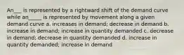 An___ is represented by a rightward shift of the demand curve while an_____ is represented by movement along a given demand curve a. increases in demand; decrease in demand b. increase in demand; increase in quantity demanded c. decrease in demand; decrease in quantity demanded d. increase in quantity demanded; increase in demand