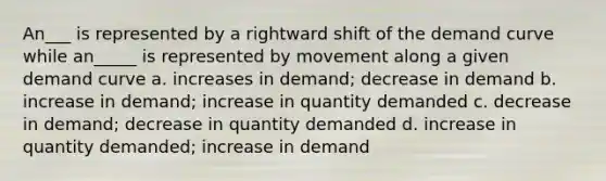 An___ is represented by a rightward shift of the demand curve while an_____ is represented by movement along a given demand curve a. increases in demand; decrease in demand b. increase in demand; increase in quantity demanded c. decrease in demand; decrease in quantity demanded d. increase in quantity demanded; increase in demand