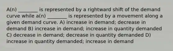 A(n) ________ is represented by a rightward shift of the demand curve while a(n) ________ is represented by a movement along a given demand curve. A) increase in demand; decrease in demand B) increase in demand; increase in quantity demanded C) decrease in demand; decrease in quantity demanded D) increase in quantity demanded; increase in demand