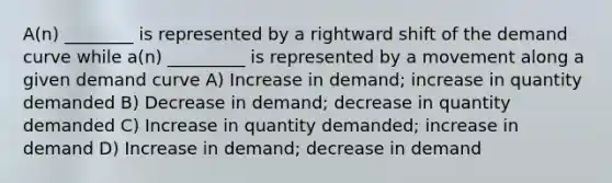 A(n) ________ is represented by a rightward shift of the demand curve while a(n) _________ is represented by a movement along a given demand curve A) Increase in demand; increase in quantity demanded B) Decrease in demand; decrease in quantity demanded C) Increase in quantity demanded; increase in demand D) Increase in demand; decrease in demand